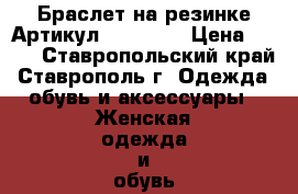  Браслет на резинке	 Артикул: bras_34	 › Цена ­ 450 - Ставропольский край, Ставрополь г. Одежда, обувь и аксессуары » Женская одежда и обувь   . Ставропольский край